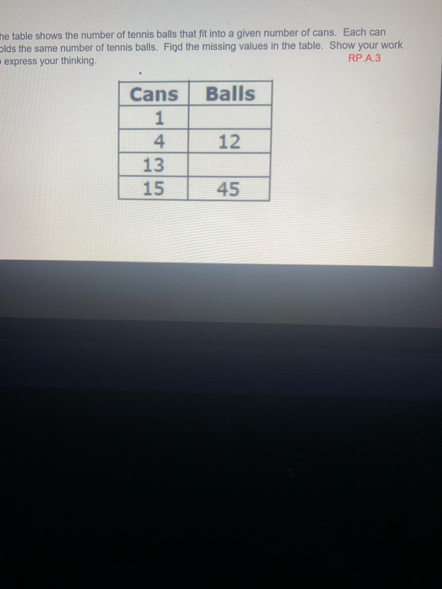 he table shows the number of tennis balls that fit into a given number of cans. Each can
plds the same number of tennis balls. Find the missing values in the table. Show your work
- express your thinking.
RP.A.3
Cans
Balls
1
4
12
13
15
45
