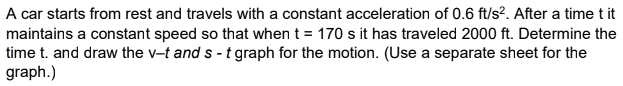 A car starts from rest and travels with a constant acceleration of 0.6 ft/s?. After a time t it
maintains a constant speed so that when t = 170 s it has traveled 2000 ft. Determine the
time t. and draw the v-t and s - t graph for the motion. (Use a separate sheet for the
graph.)
