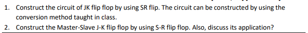 1. Construct the circuit of JK flip flop by using SR flip. The circuit can be constructed by using the
conversion method taught in class.
2. Construct the Master-Slave J-K flip flop by using S-R flip flop. Also, discuss its application?
