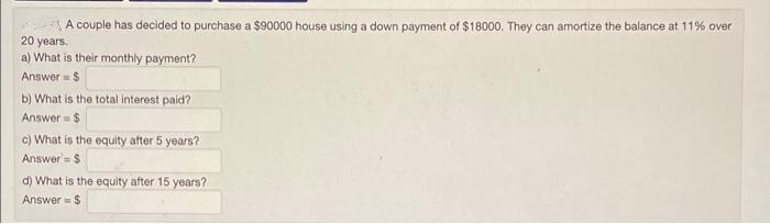 A couple has decided to purchase a $90000 house using a down payment of $18000. They can amortize the balance at 11% over
20 years.
a) What is their monthly payment?
Answer= $
b) What is the total interest paid?
Answer $
c) What is the equity after 5 yeare?
Answer = $
d) What is the equity after 15 years?
Answer = $
