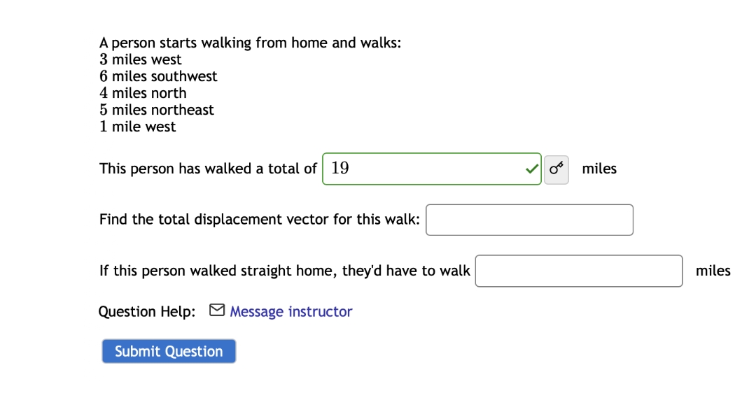A person starts walking from home and walks:
3 miles west
6 miles southwest
4 miles north
5 miles northeast
1 mile west
This person has walked a total of 19
miles
Find the total displacement vector for this walk:
If this person walked straight home, they'd have to walk
miles
Question Help: M Message instructor
Submit Question
