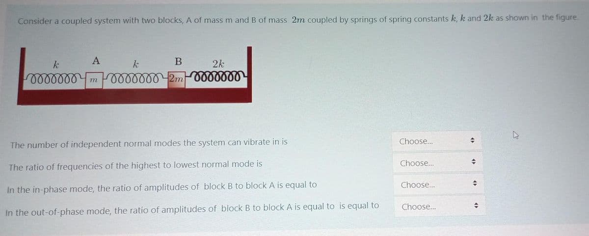 Consider a coupled system with two blocks, A of mass m and B of mass 2m coupled by springs of spring constants k, k and 2k as shown in the figure.
A
2k
lelllll
m F0000000 2m 000000
Choose...
The number of independent normal modes the system can vibrate in is
Choose...
The ratio of frequencies of the highest to lowest normal mode is
Choose...
In the in-phase mode, the ratio of amplitudes of block B to block A is equal to
Choose...
In the out-of-phase mode, the ratio of amplitudes of block B to block A is equal to is equal to
