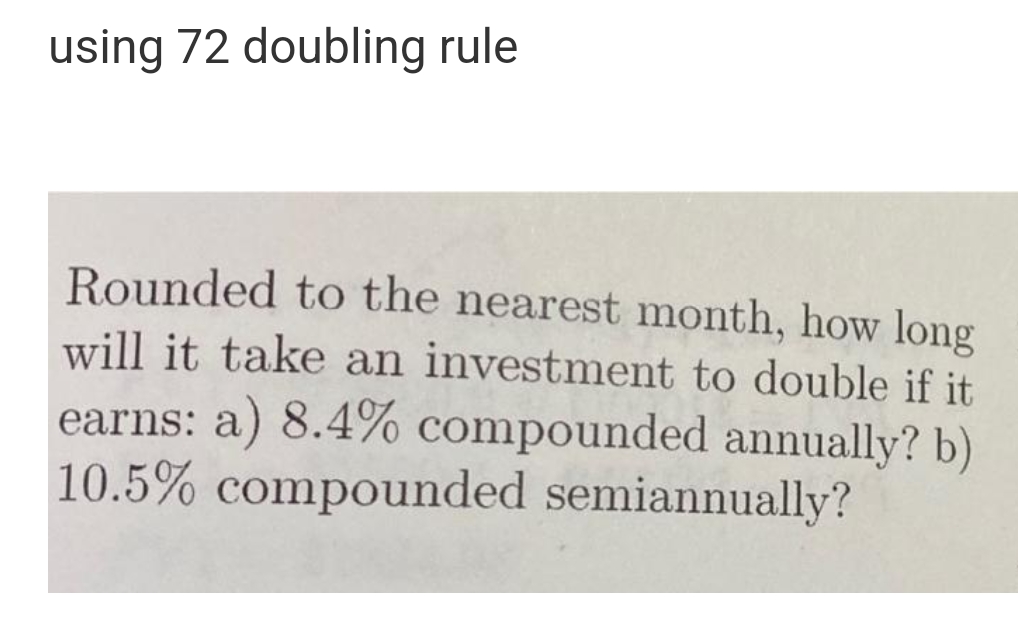 using 72 doubling rule
Rounded to the nearest month, how long
will it take an investment to double if it
earns: a) 8.4% compounded annually? b)
10.5% compounded semiannually?
