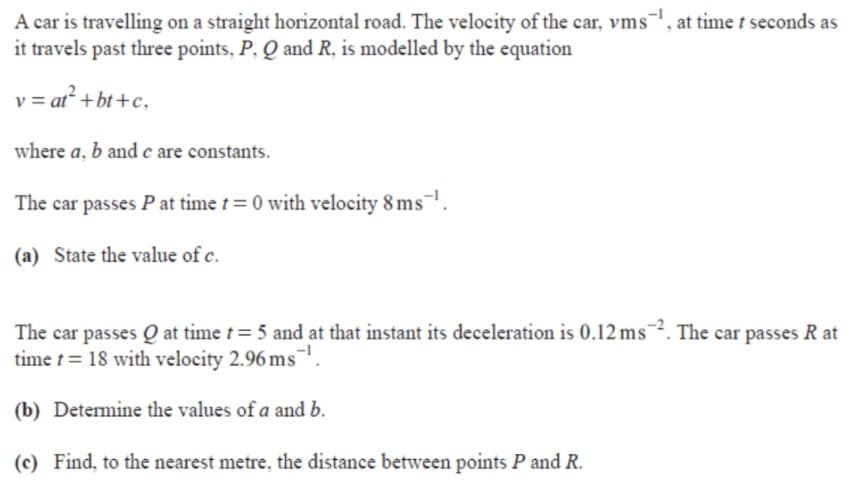 A car is travelling on a straight horizontal road. The velocity of the car, vms, at time t seconds as
it travels past three points, P, Q and R, is modelled by the equation
v = at² +bt+c,
where a, b and c are constants.
The car passes P at time t= 0 with velocity 8 ms¯.
(a) State the value of c.
The car passes Q at time t= 5 and at that instant its deceleration is 0.12 ms¯². The car passes R at
time t = 18 with velocity 2.96 ms
(b) Determine the values of a and b.
(c) Find, to the nearest metre, the distance between points P and R.
