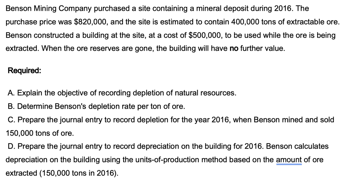 Benson Mining Company purchased a site containing a mineral deposit during 2016. The
purchase price was $820,000, and the site is estimated to contain 400,000 tons of extractable ore.
Benson constructed a building at the site, at a cost of $500,000, to be used while the ore is being
extracted. When the ore reserves are gone, the building will have no further value.
Required:
A. Explain the objective of recording depletion of natural resources.
B. Determine Benson's depletion rate per ton of ore.
C. Prepare the journal entry to record depletion for the year 2016, when Benson mined and sold
150,000 tons of ore.
D. Prepare the journal entry to record depreciation on the building for 2016. Benson calculates
depreciation on the building using the units-of-production method based on the amount of ore
extracted (150,000 tons in 2016).
