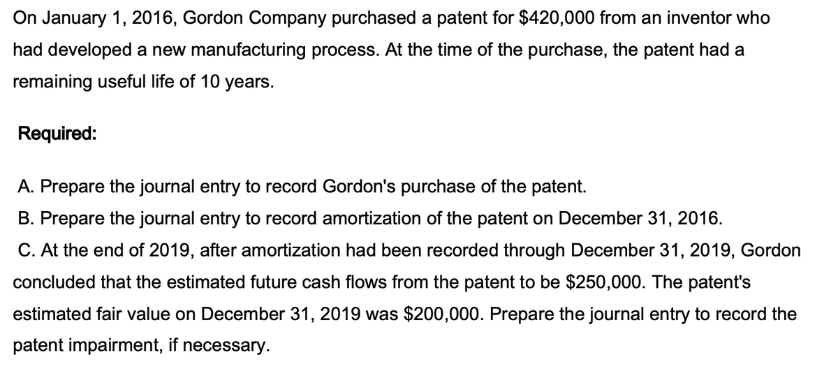 On January 1, 2016, Gordon Company purchased a patent for $420,000 from an inventor who
had developed a new manufacturing process. At the time of the purchase, the patent had a
remaining useful life of 10 years.
Required:
A. Prepare the journal entry to record Gordon's purchase of the patent.
B. Prepare the journal entry to record amortization of the patent on December 31, 2016.
C. At the end of 2019, after amortization had been recorded through December 31, 2019, Gordon
concluded that the estimated future cash flows from the patent to be $250,000. The patent's
estimated fair value on December 31, 2019 was $200,000. Prepare the journal entry to record the
patent impairment, if necessary.
