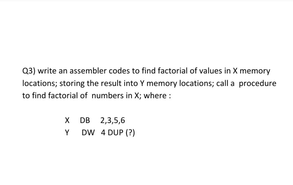 Q3) write an assembler codes to find factorial of values in X memory
locations; storing the result into Y memory locations; call a procedure
to find factorial of numbers in X; where :
DB
2,3,5,6
Y
DW 4 DUP (?)
