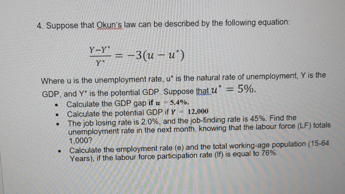 4. Suppose that Okun's law can be described by the following equation:
Y-Y*
= -3(u – u*)
Y*
Where u is the unemployment rate, u* is the natural rate of unemployment, Y is the
GDP, and Y* is the potential GDP. Suppose that u
5%.
Calculate the GDP
Calculate the poténtial GDP if Y
The job losing rate is 2.0%, and the job-finding rate is 45%. Find the
unemployment rate in the next month, knowing that the labour force (LF) totals
1,000?
Calculate the employment rate (e) and the total working-age population (15-64
Years), if the labour force participation rate (If) is equal to 76%.
gap
if u = 5.4%.
= 12,000
