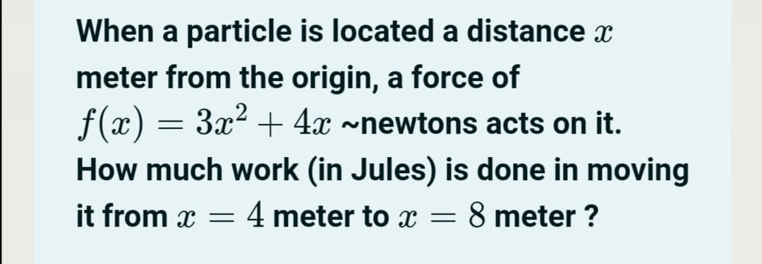 When a particle is located a distance x
meter from the origin, a force of
ƒ(x) = 3x² + 4x ~newtons acts on it.
How much work (in Jules) is done in moving
it from x = 4 meter to x
8 meter ?
-