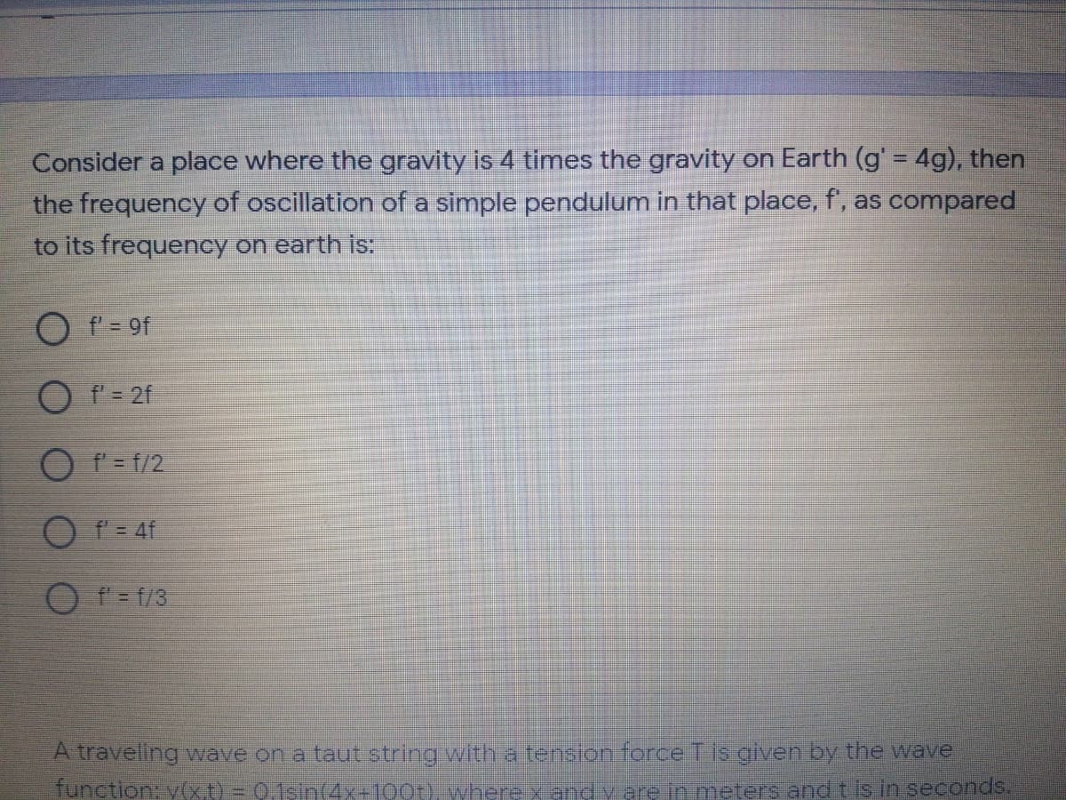 Consider a place where the gravity is 4 times the gravity on Earth (g' = 4g), then
the frequency of oscillation of a simple pendulum in that place, f, as compared
to its frequency on earth is:
f- 9f
O f = 2f
O f = f/2
O T= 4f
O f = f/3
A traveling ave on a taut string with a tension force Tis given by the wave
tunction: y(xt) = 0,1sin(4x-100t). wherexand v are in meters and t is in seconds.
