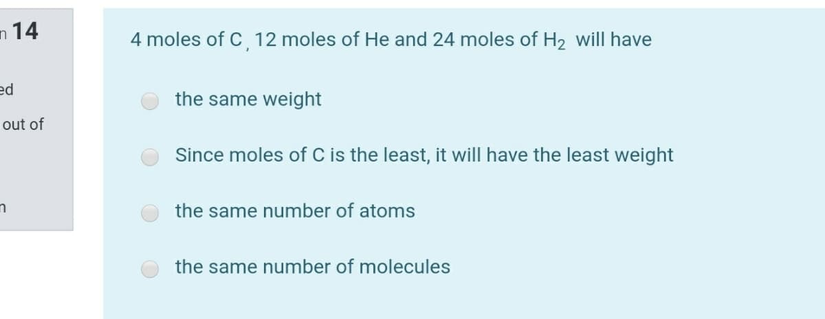 n 14
4 moles of C 12 moles of He and 24 moles of H2 will have
ed
the same weight
out of
Since moles of C is the least, it will have the least weight
the same number of atoms
the same number of molecules
