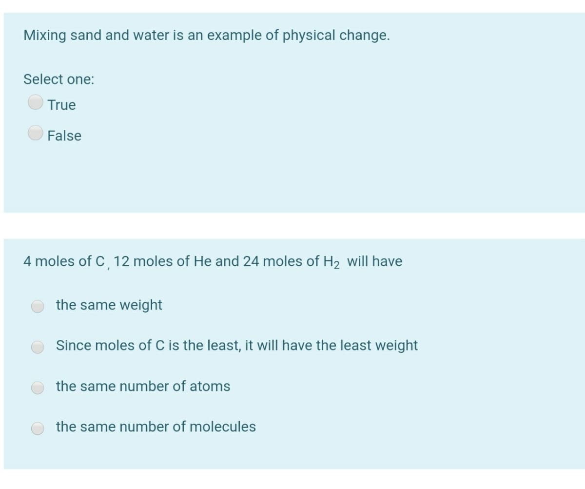 Mixing sand and water is an example of physical change.
Select one:
True
False
4 moles of C, 12 moles of He and 24 moles of H2 will have
the same weight
Since moles of C is the least, it will have the least weight
the same number of atoms
the same number of molecules
