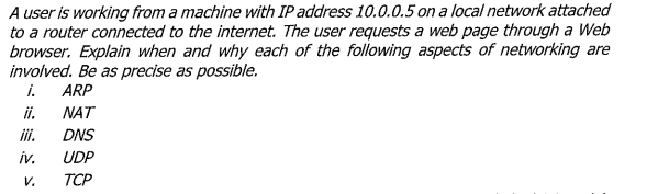 A user is working from a machine with IP address 10.0.0.5 on a local network attached
to a router connected to the internet. The user requests a web page through a Web
browser. Explain when and why each of the following aspects of networking are
involved. Be as precise as possible.
i.
ARP
i.
NAT
ii.
DNS
iv.
UDP
V.
TCP
