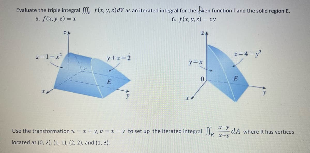 Evaluate the triple integral fff f(x, y, z)dV as an iterated integral for the given function f and the solid region E.
5. f(x, y, z) = x
6. f(x,y,z) = xy
z=1-x²
y+z=2
E
ZA
y=x
IP
0
Use the transformation u = x + y, v= x - y to set up the iterated integral
located at (0, 2), (1, 1), (2, 2), and (1, 3).
x-y
SSR x+y
z=4-y²
E
3
dA where R has vertices