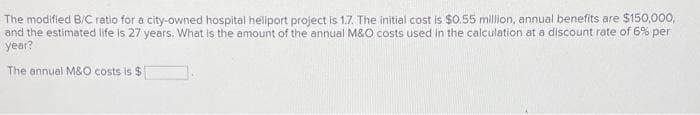 The modified B/C ratio for a city-owned hospital heliport project is 1.7. The initial cost is $0.55 million, annual benefits are $150,000,
and the estimated life is 27 years. What is the amount of the annual M&O costs used in the calculation at a discount rate of 6% per
year?
The annual M&O costs is $