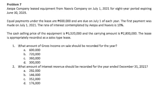 Problem 7
Aespa Company leased equipment from Naevis Company on July 1, 2021 for eight-year period expiring
June 30, 2029.
Equal payments under the lease are P600,000 and are due on July 1 of each year. The first payment was
made on July 1, 2021. The rate of interest contemplated by Aespa and Naevis is 10%.
The cash selling price of the equipment is P3,520,000 and the carrying amount is P2,800,000. The lease
Is appropriately recorded as a sales type lease.
1. What amount of Gross Income on sale should be recorded for the year?
a. 600,000
b. 720,000
c. 360,000
d. 300,000
2. What amount of interest revenue should be recorded for the year ended December 31, 2021?
a. 292,000
b. 146,000
c. 352,000
d. 176,000
