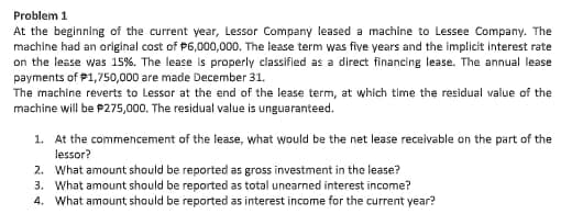 Problem 1
At the beginning of the current year, Lessor Company leased a machine to Lessee Company. The
machine had an original cost of P6,000,000. The lease term was five years and the implicit interest rate
on the lease was 15%. The lease is properly classified as a direct financing lease. The annual lease
payments of P1,750,000 are made December 31.
The machine reverts to Lessor at the end of the lease term, at which time the residual value of the
machine will be P275,000. The residual value is unguaranteed.
1. At the commencement of the lease, what would be the net lease receivable on the part of the
lessor?
2. What amount should be reported as gross investment in the lease?
3. What amount should be reported as total unearned interest income?
4. What amount should be reported as interest income for the current year?
