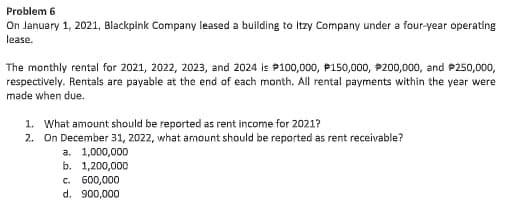 Problem 6
On January 1, 2021, Blackpink Company leased a building to Itzy Company under a four-year operating
lease.
The monthly rental for 2021, 2022, 2023, and 2024 is P100,000, P150,000, P200,000, and P250,000,
respectively. Rentals are payable at the end of each month. All rental payments within the year were
made when due.
1. What amount should be reported as rent income for 2021?
2. On December 31, 2022, what amount should be reported as rent receivable?
a. 1,000,000
b. 1,200,000
c. 600,000
d. 900,000
