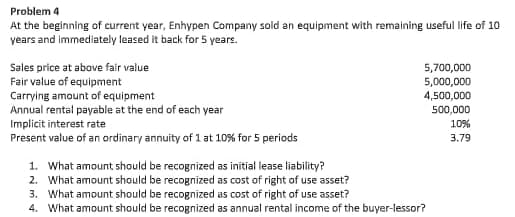 Problem 4
At the beginning of current year, Enhypen Company sold an equipment with remaining useful life of 10
years and immediately leased it back for 5 years.
Sales price at above falr value
Fair value of equipment
Carrying amount of equipment
Annual rental payable at the end of each year
Implicit interest rate
Present value of an ordinary annuity of 1 at 10% for 5 periods
5,700,000
5,000,000
4,500,000
500,000
10%
3.79
1. What amount should be recognized as initial lease liability?
2. What amount should be recognized as cost of right of use asset?
3. What amount should be recognized as cost of right of use asset?
4. What amount should be recognized as annual rental income of the buyer-lessor?
