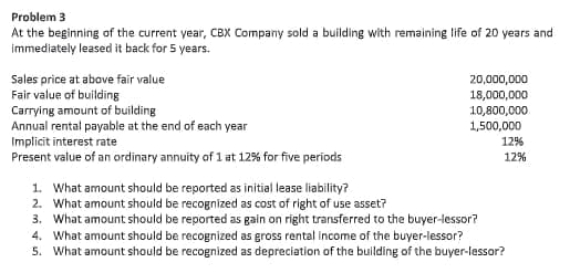 Problem 3
At the beginning of the current year, CBX Company sold a building with remaining life of 20 years and
immediately leased it back for 5 years.
Sales price at above fair value
Fair value of building
Carrying amount of building
Annual rental payable at the end of each year
Implicit interest rate
Present value of an ordinary annuity of 1 at 12% for five periods
20,000,000
18,000,000
10,800,000
1,500,000
12%
12%
1. What amount should be reported as initial lease liability?
2. What amount should be recognized as cost of right of use asset?
3. What amount should be reported as gain on right transferred to the buyer-lessor?
4. What amount should be recognized as gross rental income of the buyer-lessor?
5. What amount should be recognized as depreciation of the building of the buyer-lessor?
