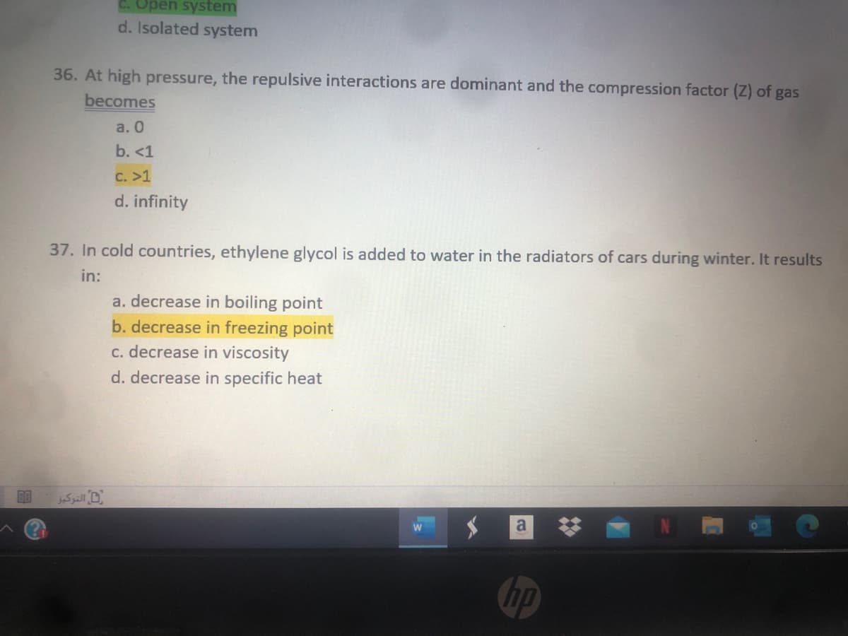 Open system
d. Isolated system
36. At high pressure, the repulsive interactions are dominant and the compression factor (Z) of gas
becomes
a. 0
b. <1
C. >1
d. infinity
37. In cold countries, ethylene glycol is added to water in the radiators of cars during winter. It results
in:
a. decrease in boiling point
b. decrease in freezing point
c. decrease in viscosity
d. decrease in specific heat
التركیز
hp
