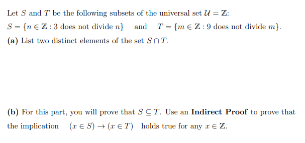 Let S and T be the following subsets of the universal set U = Z:
S = {n €Z:3 does not divide n} and T = {m E Z:9 does not divide m}.
(a) List two distinct elements of the set SnT.
(b) For this part, you will prove that SCT. Use an Indirect Proof to prove that
the implication (r E S) → (x E T) holds true for any r E Z.
