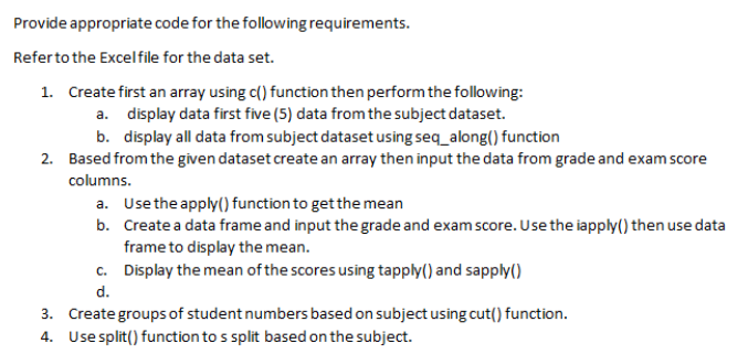 Provide appropriate code for the following requirements.
Referto the Excelfile for the data set.
1. Create first an array using c() function then perform the following:
a. display data first five (5) data from the subject dataset.
b. display all data from subject dataset using seq_along() function
2. Based from the given dataset create an array then input the data from grade and exam score
columns.
a. Use the apply() function to getthe mean
b. Create a data frame and input the grade and exam score. Use the iapply() then use data
frame to display the mean.
c. Display the mean of the scores using tapply() and sapply()
d.
3. Create groups of student numbers based on subject using cut() function.
4. Use split() function to s split based on the subject.
