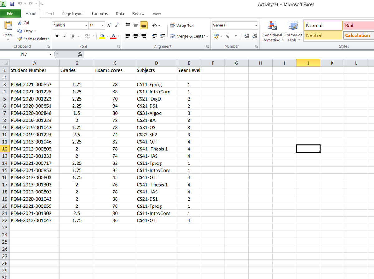 Activityset - Microsoft Excel
File
Home
Insert
Page Layout
Formulas
Data
Review
View
* Cut
Calibri
11
AA A
E Wrap Text
General
Normal
Bad
a Copy
Paste
B
V Format Painter
a Merge & Center -
Conditional Format as Neutral
Calculation
Formatting - Table -
Clipboard
Font
Alignment
Number
Styles
J12
A
B
D
F
G
H
K
L
1
Student Number
Grades
Exam Scores
Subjects
Year Level
2
PDM-2021-000852
1.75
78
CS11-Fprog
1
4 PDM-2021-001225
1.75
88
CS11-IntroCom
1
PDM-2020-001223
2.25
70
CS21- DigD
6
PDM-2020-000851
2.25
84
CS21-DS1
2
PDM-2020-000848
1.5
80
CS31-Algoc
3
8 PDM-2019-001224
2
78
CS31-BA
3
9 PDM-2019-001042
1.75
78
CS31-OS
3
10 PDM-2019-001224
2.5
74
CS32-SE2
11 PDM-2013-001046
2.25
82
CS41-OJT
4
12 PDM-2013-000805
2
78
CS41- Thesis 1
4
13 PDM-2013-001233
2
74
CS41- IAS
4.
14 PDM-2021-000717
2.25
82
CS11-Fprog
1
15 PDM-2021-000853
1.75
92
CS11-IntroCom
1
16 PDM-2013-000803
1.75
45
CS41-OJT
4
17 PDM-2013-001303
2
76
CS41- Thesis 1
18 PDM-2013-000802
2
78
CS41- IAS
4
19 PDM-2020-001043
2
88
CS21-DS1
2
20 PDM-2021-000855
78
CS11-Fprog
1
21 PDM-2021-001302
2.5
80
CS11-IntroCom
1
22 PDM-2013-001047
1.75
86
CS41-OJT
4
23
24
25
26
27
28
29
30
