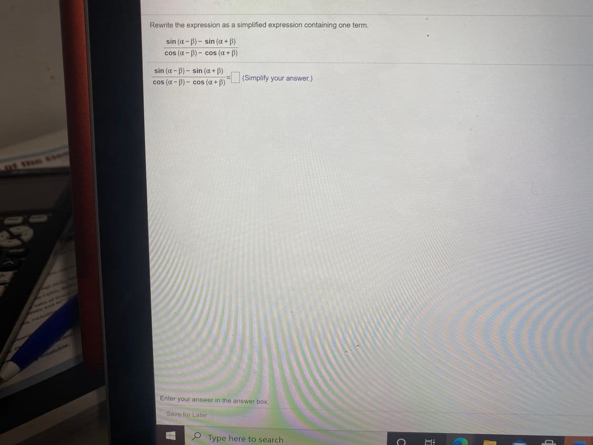 Rewrite the expression as a simplified expression containing one term.
sin (a - B) - sin (a+ B)
cos (a - B)- cos (a + B)
sin (a-B)- sin (a + B)
cos (a - B) - cos (a+ B)
=(Simplify your answer.)
ot the te
Caso
alts of Gre
tats and Al
isctudio
దింగా
ubie
Ansotuble.
Enter your answer in the answer box.
Save for Later
Type here to search
