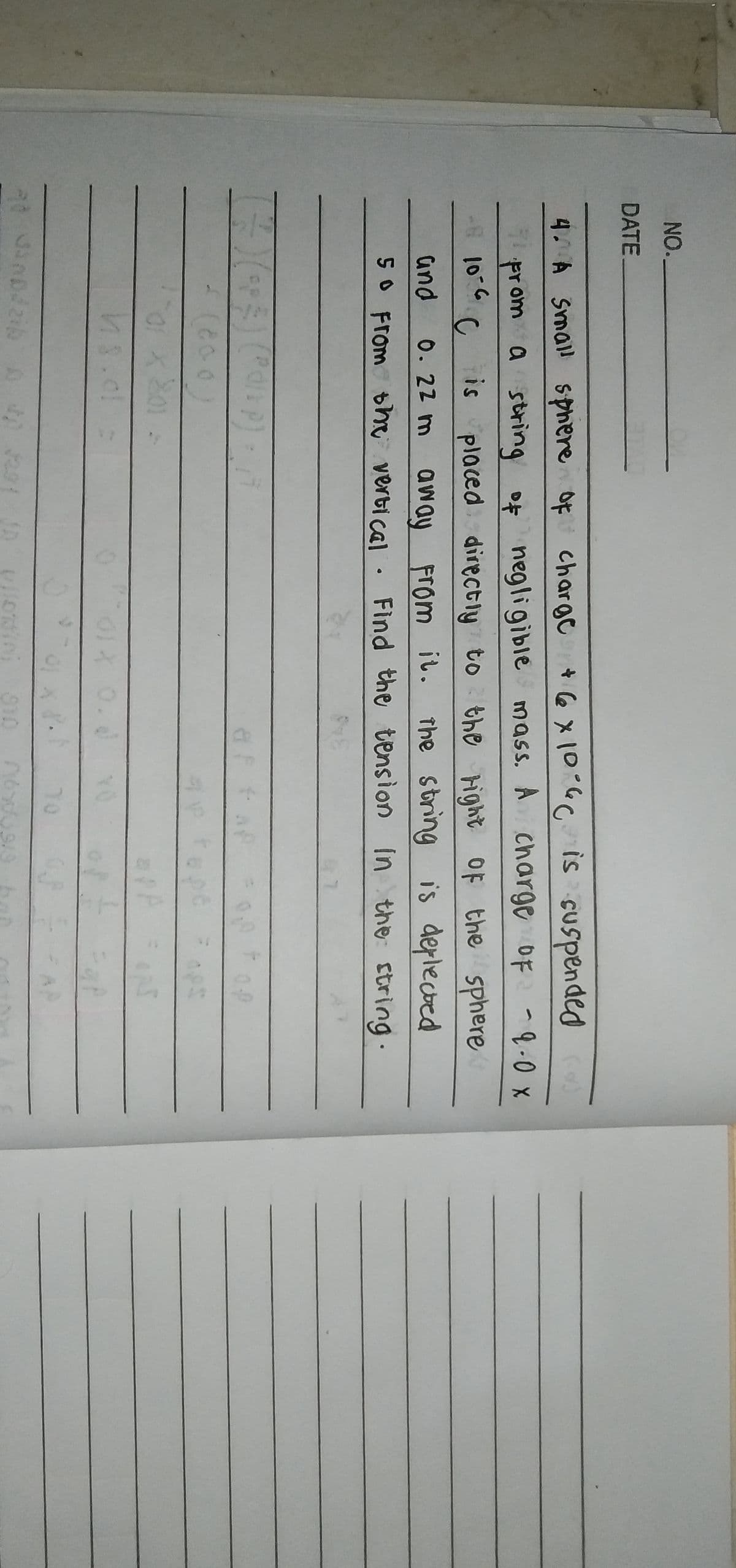 NO.
DATE
4 A Small sphere of chargc
*6 x10:60is cuspended
prom a string of negligible
mass. A charge OF -9.0 x
is placed directiy to the right OF the sphere
The string is deplected
10-6
and
0. 22 m aw ay From i.
SO From bhe verti cal · Find the tension In the string.
0.d
YO
70
910

