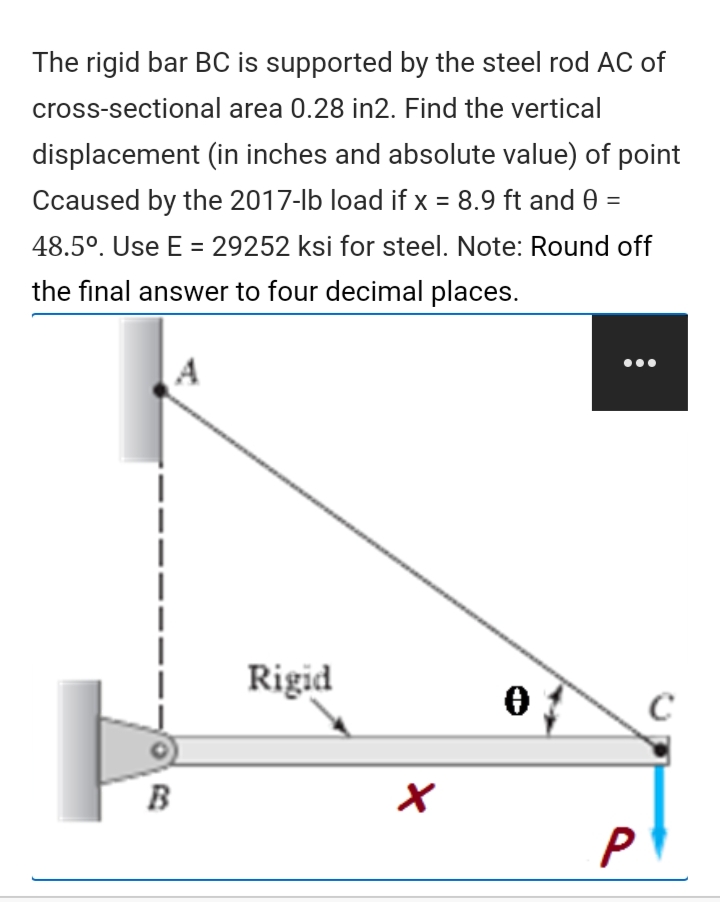 The rigid bar BC is supported by the steel rod AC of
cross-sectional area 0.28 in2. Find the vertical
displacement (in inches and absolute value) of point
Ccaused by the 2017-lb load if x = 8.9 ft and 0 =
48.5°. Use E = 29252 ksi for steel. Note: Round off
the final answer to four decimal places.
Rigid
B
P
