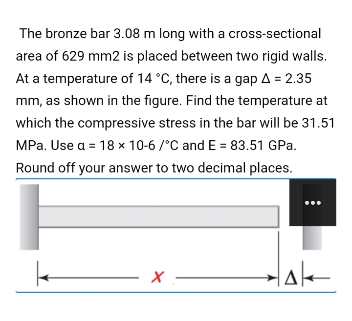 The bronze bar 3.08 m long with a cross-sectional
area of 629 mm2 is placed between two rigid walls.
At a temperature of 14 °C, there is a gap A = 2.35
mm, as shown in the figure. Find the temperature at
which the compressive stress in the bar will be 31.51
MPa. Use a = 18 × 10-6 /°C and E = 83.51 GPa.
Round off your answer to two decimal places.
Hale
