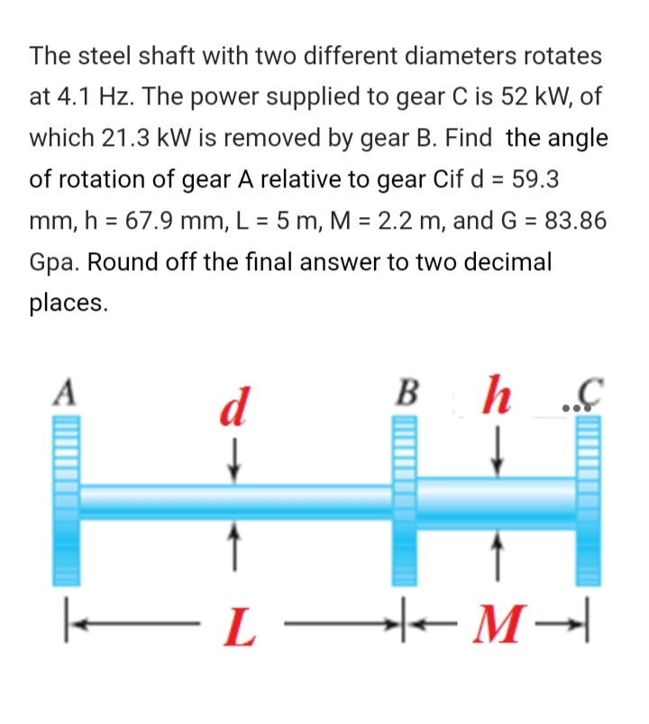 The steel shaft with two different diameters rotates
at 4.1 Hz. The power supplied to gear C is 52 kW, of
which 21.3 kW is removed by gear B. Find the angle
of rotation of gear A relative to gear Cif d = 59.3
%3D
mm, h = 67.9 mm, L = 5 m, M = 2.2 m, and G = 83.86
%3D
%3D
Gpa. Round off the final answer to two decimal
places.
A
B
d
EL–- M→|
