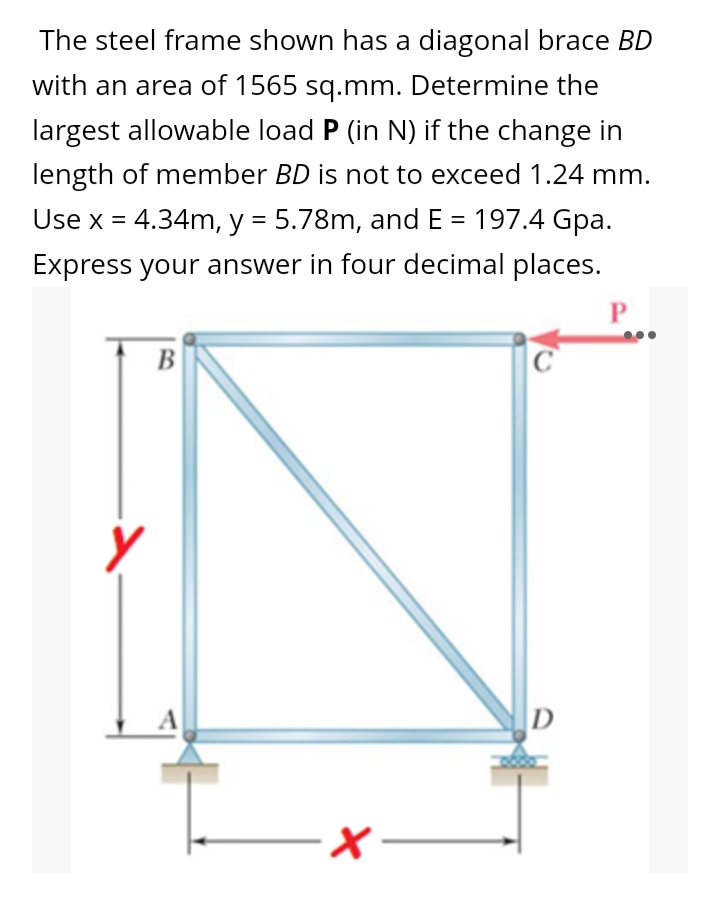 The steel frame shown has a diagonal brace BD
with an area of 1565 sq.mm. Determine the
largest allowable load P (in N) if the change in
length of member BD is not to exceed 1.24 mm.
Use x = 4.34m, y = 5.78m, and E = 197.4 Gpa.
Express your answer in four decimal places.
P
B
C
D
