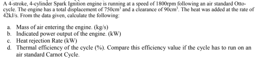 A 4-stroke, 4-cylinder Spark Ignition engine is running at a speed of 1800rpm following an air standard Otto-
cycle. The engine has a total displacement of 750cm² and a clearance of 90cm³. The heat was added at the rate of
42kJ/s. From the data given, calculate the following:
a. Mass of air entering the engine. (kg/s)
b. Indicated power output of the engine. (kW)
c. Heat rejection Rate (kW)
d. Thermal efficiency of the cycle (%). Compare this efficiency value if the cycle has to run on an
air standard Carnot Cycle.
