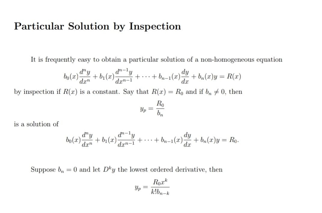 Particular Solution by Inspection
It is frequently easy to obtain a particular solution of a non-homogeneous equation
bo(x)-
d" y
d"-'y
dy
+ b,(x)y = R(x)
dx
+ b1 (x)-
+...+ bn-1(x)
dxn
drn-1
by inspection if R(x) is a constant. Say that R(x) = Ro and if b, # 0, then
Ro
Yp =
bn
is a solution of
d"y
bo(x);
d"-'y
+ b1 (x)-
+ bn-1(x);
dy
+ b, (x)y = Ro-
%3D
drn-1
dx
Suppose b, = 0 and let Dky the lowest ordered derivative, then
Roxk
Yp
k!bn-k
