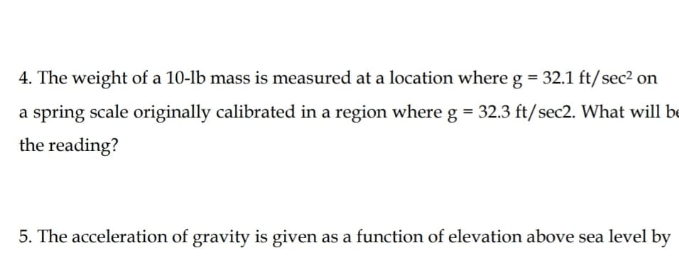 4. The weight of a 10-lb mass is measured at a location where g = 32.1 ft/sec² on
a spring scale originally calibrated in a region whereg = 32.3 ft/sec2. What will be
the reading?
5. The acceleration of gravity is given as a function of elevation above sea level by
