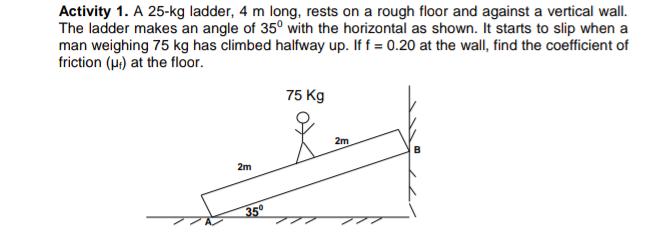 Activity 1. A 25-kg ladder, 4 m long, rests on a rough floor and against a vertical wall.
The ladder makes an angle of 35° with the horizontal as shown. It starts to slip when a
man weighing 75 kg has climbed halfway up. If f = 0.20 at the wall, find the coefficient of
friction (ui) at the floor.
75 Kg
2m
2m
35°
