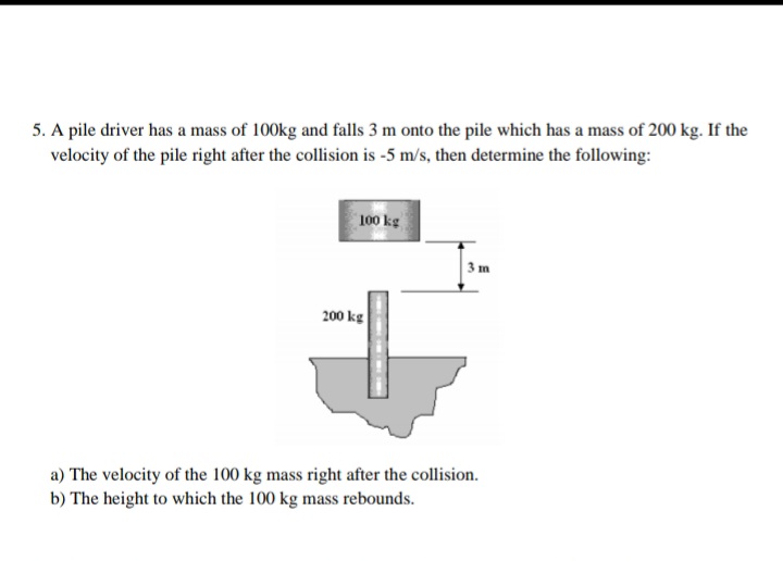 5. A pile driver has a mass of 100kg and falls 3 m onto the pile which has a mass of 200 kg. If the
velocity of the pile right after the collision is -5 m/s, then determine the following:
100 kg
200 kg
a) The velocity of the 100 kg mass right after the collision.
b) The height to which the 100 kg mass rebounds.
