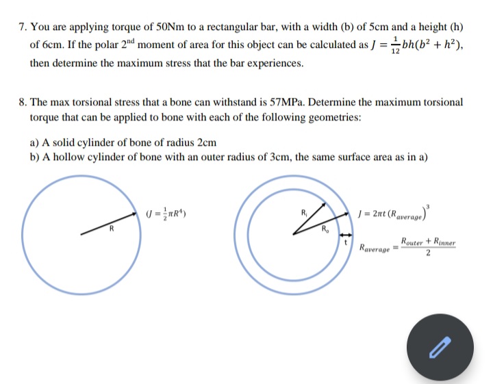 7. You are applying torque of 50Nm to a rectangular bar, with a width (b) of 5cm and a height (h)
of 6cm. If the polar 2nd moment of area for this object can be calculated as J =bh(b? + h?),
then determine the maximum stress that the bar experiences.
8. The max torsional stress that a bone can withstand is 57MPA. Determine the maximum torsional
torque that can be applied to bone with each of the following geometries:
a) A solid cylinder of bone of radius 2cm
b) A hollow cylinder of bone with an outer radius of 3cm, the same surface area as in a)
J = 2nt (Raveras
Raverage
Router + Rinner
2
