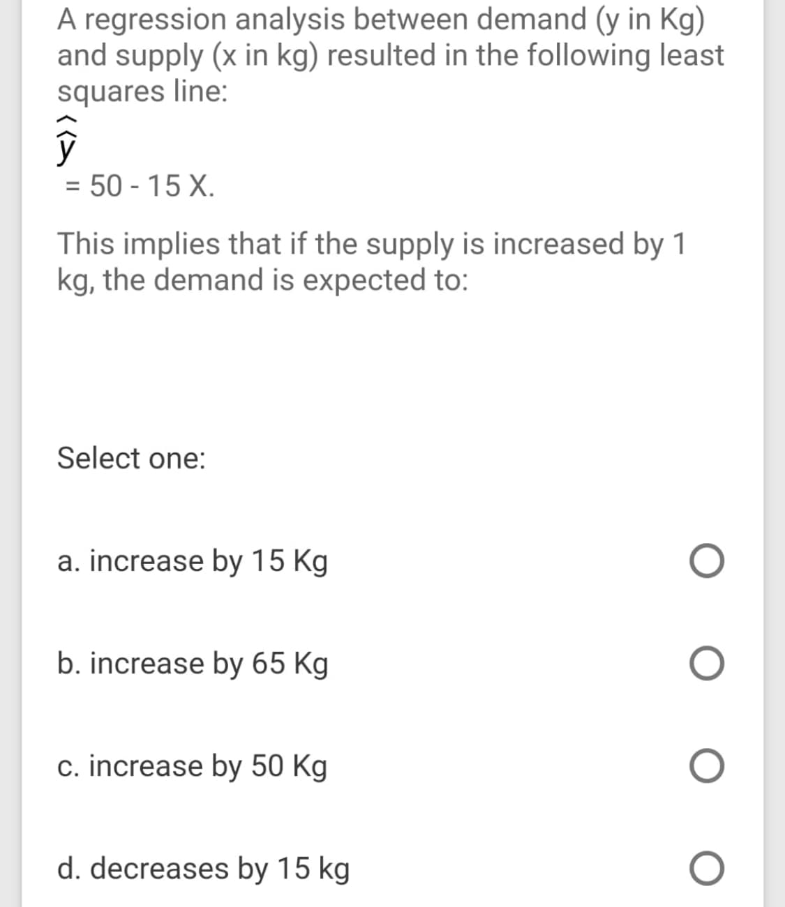 A regression analysis between demand (y in Kg)
and supply (x in kg) resulted in the following least
squares line:
= 50 - 15 X.
%3D
This implies that if the supply is increased by 1
kg, the demand is expected to:
Select one:
a. increase by 15 Kg
b. increase by 65 Kg
c. increase by 50 Kg
d. decreases by 15 kg
