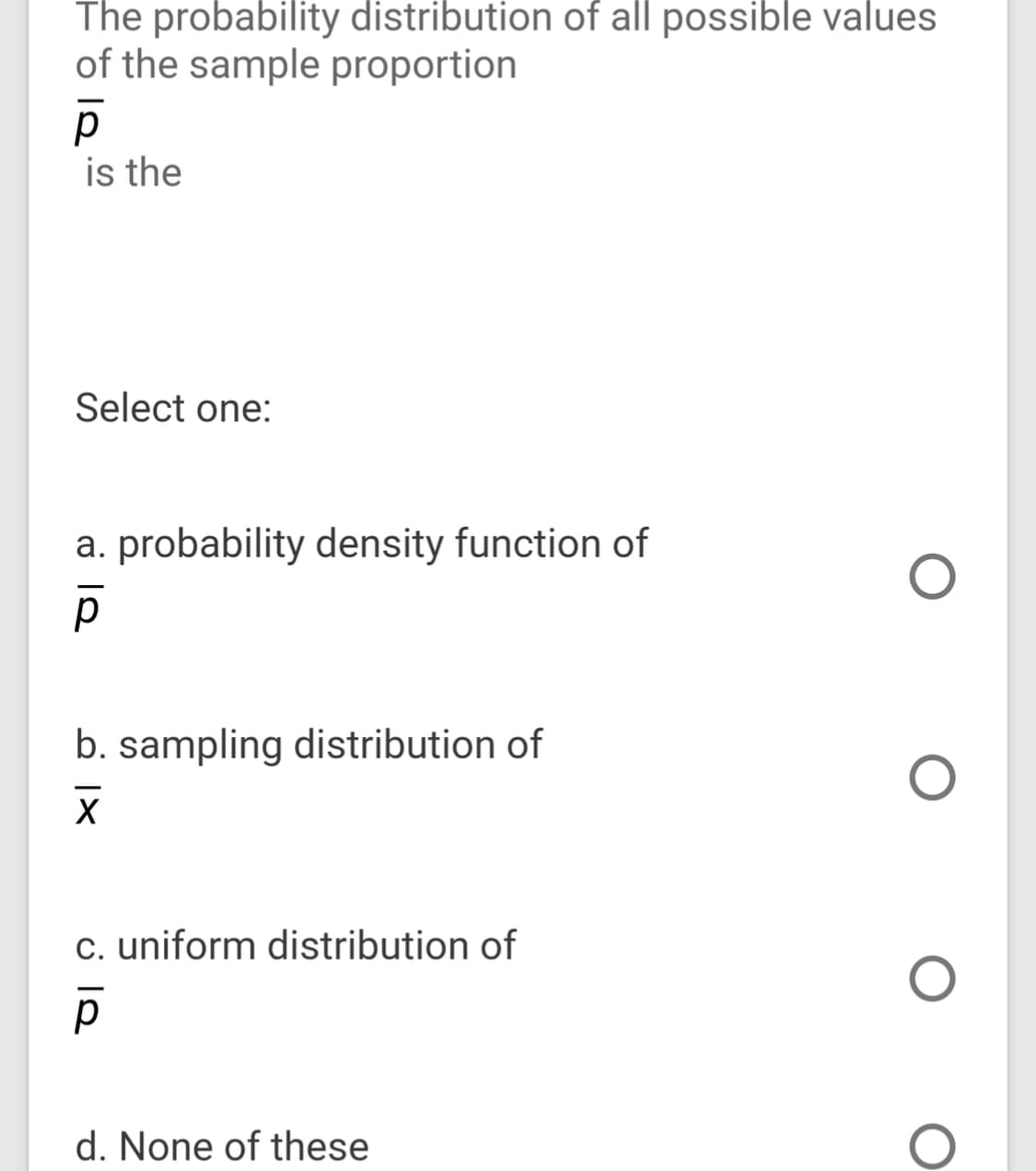 The probability distribution of all possible values
of the sample proportion
p
is the
Select one:
a. probability density function of
b. sampling distribution of
c. uniform distribution of
d. None of these
