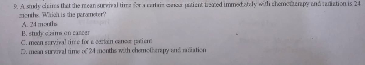 9. A study claims that the mean survival time for a certain cancer patient treated immediately with chemotherapy and radiation is 24
months. Which is the parameter?
A. 24 months
B. study claims on cancer
C. mean survival time for a certain cancer patient
D. mean survival time of 24 months with chemotherapy and radiation
