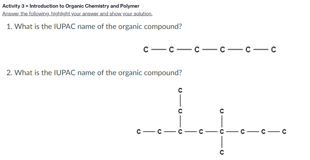 Activity 3 = Introduction to Organic Chemistry and Polymer
Answer the following, highlight your answer and show your solution.
1. What is the IUPAC name of the organic compound?
— с — с — с — с — с
2. What is the IUPAC name of the organic compound?
C-
-C- C

