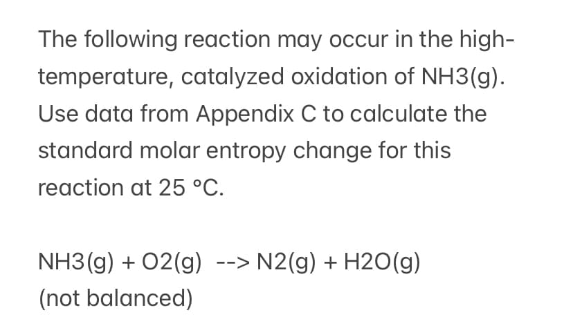 The following reaction may occur in the high-
temperature, catalyzed oxidation of NH3(g).
Use data from Appendix C to calculate the
standard molar entropy change for this
reaction at 25 °C.
NH3 (g) + 02(g) --> N2(g) + H2O(g)
(not balanced)
