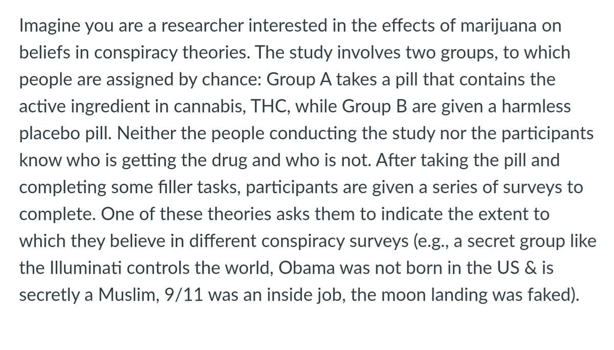 Imagine you are a researcher interested in the effects of marijuana on
beliefs in conspiracy theories. The study involves two groups, to which
people are assigned by chance: Group A takes a pill that contains the
active ingredient in cannabis, THC, while Group B are given a harmless
placebo pill. Neither the people conducting the study nor the participants
know who is getting the drug and who is not. After taking the pill and
completing some filler tasks, participants are given a series of surveys to
complete. One of these theories asks them to indicate the extent to
which they believe in different conspiracy surveys (e.g., a secret group like
the Illuminati controls the world, Obama was not born in the US & is
secretly a Muslim, 9/11 was an inside job, the moon landing was faked).