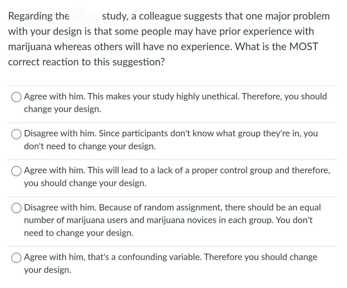 Regarding the
study, a colleague suggests that one major problem
with your design is that some people may have prior experience with
marijuana whereas others will have no experience. What is the MOST
correct reaction to this suggestion?
Agree with him. This makes your study highly unethical. Therefore, you should
change your design.
Disagree with him. Since participants don't know what group they're in, you
don't need to change your design.
Agree with him. This will lead to a lack of a proper control group and therefore,
you should change your design.
Disagree with him. Because of random assignment, there should be an equal
number of marijuana users and marijuana novices in each group. You don't
need to change your design.
O Agree with him, that's a confounding variable. Therefore you should change
your design.