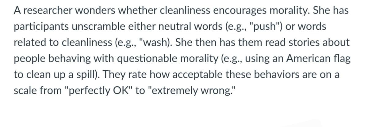 A researcher wonders whether cleanliness encourages morality. She has
participants unscramble either neutral words (e.g., "push") or words
related to cleanliness (e.g., "wash). She then has them read stories about
people behaving with questionable morality (e.g., using an American flag
to clean up a spill). They rate how acceptable these behaviors are on a
scale from "perfectly OK" to "extremely wrong."