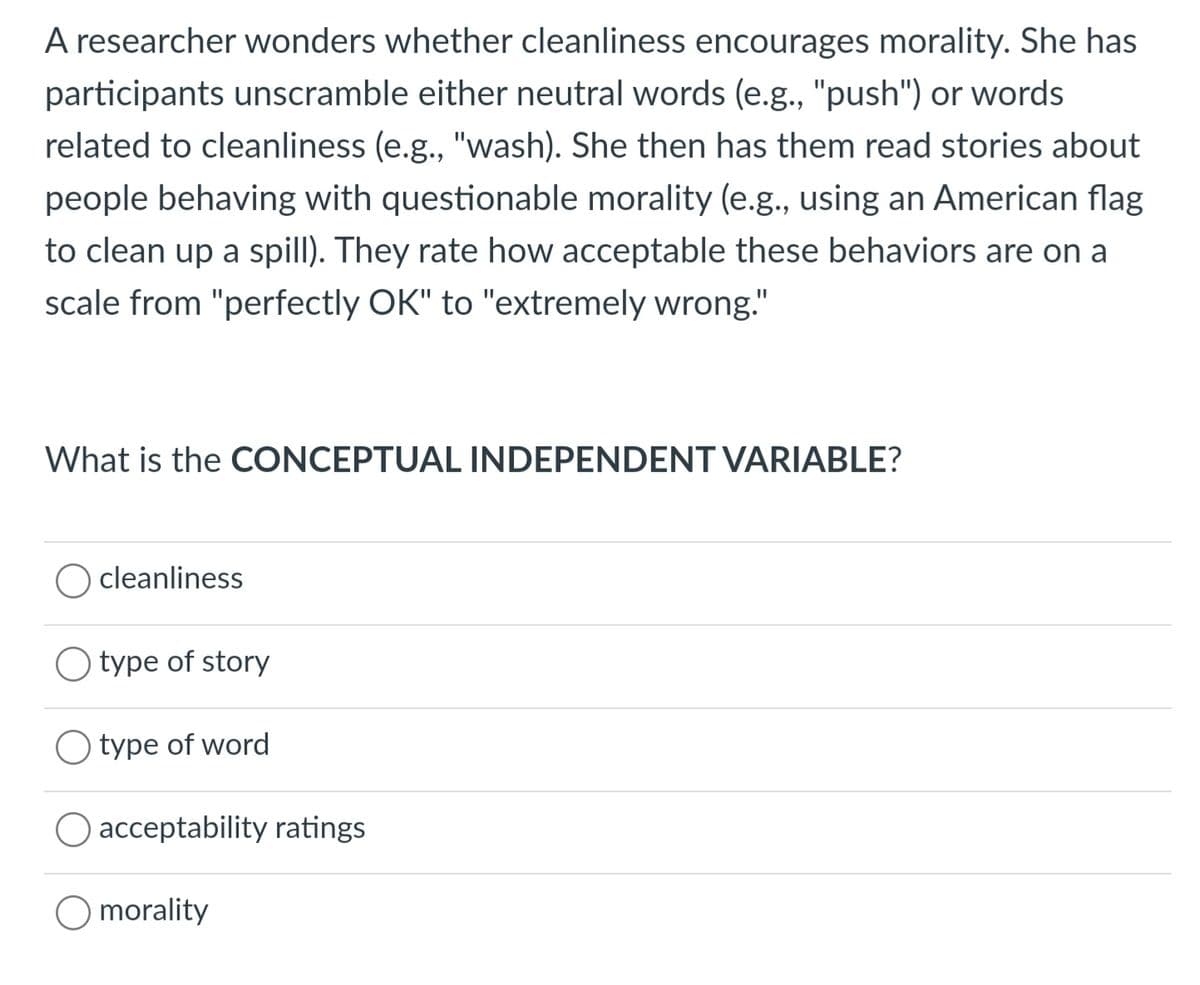 A researcher wonders whether cleanliness encourages morality. She has
participants unscramble either neutral words (e.g., "push") or words
related to cleanliness (e.g., "wash). She then has them read stories about
people behaving with questionable morality (e.g., using an American flag
to clean up a spill). They rate how acceptable these behaviors are on a
scale from "perfectly OK" to "extremely wrong."
What is the CONCEPTUAL INDEPENDENT VARIABLE?
cleanliness
O type of story
O type of word
O acceptability ratings
morality