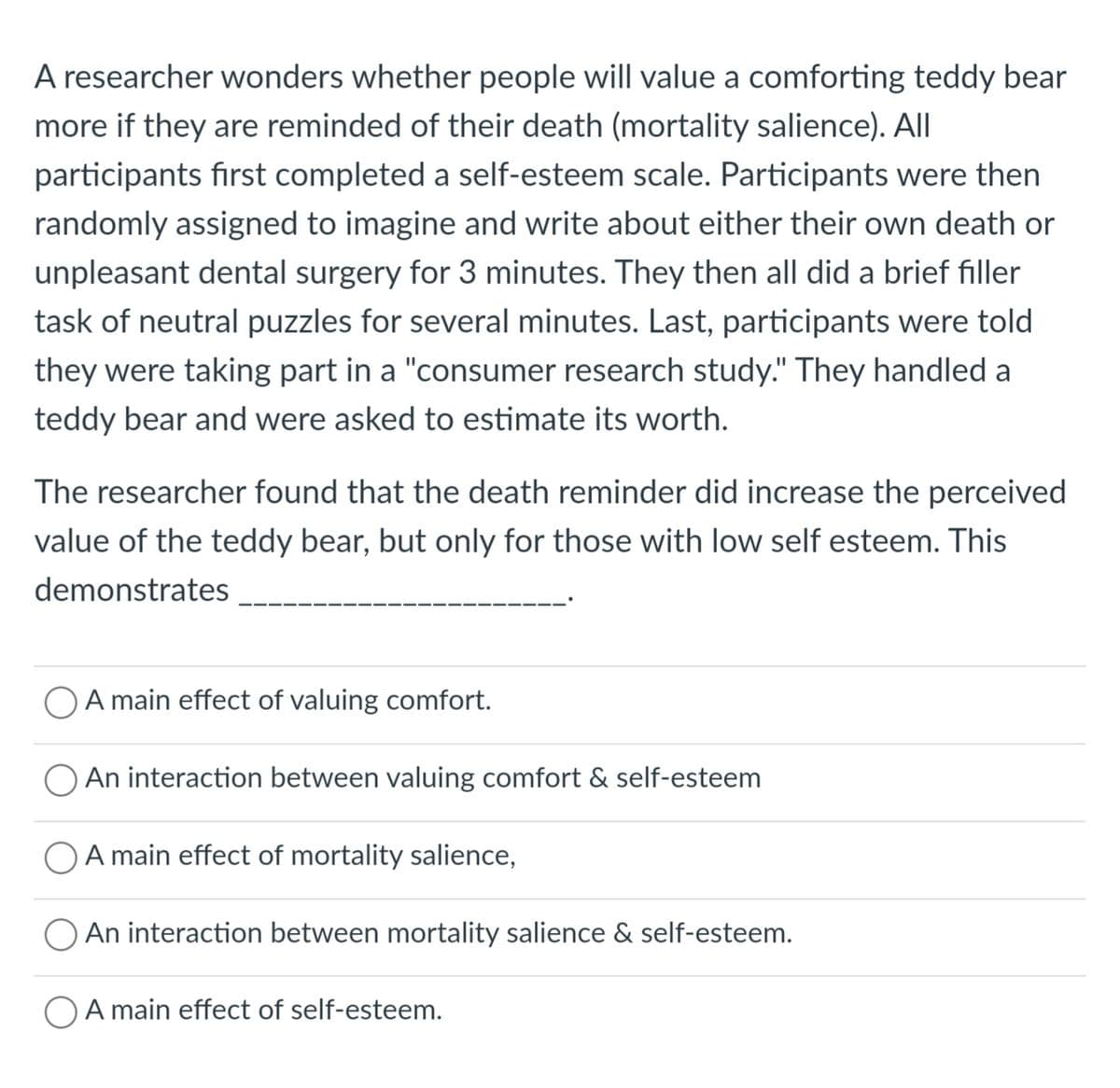 A researcher wonders whether people will value a comforting teddy bear
more if they are reminded of their death (mortality salience). All
participants first completed a self-esteem scale. Participants were then
randomly assigned to imagine and write about either their own death or
unpleasant dental surgery for 3 minutes. They then all did a brief filler
task of neutral puzzles for several minutes. Last, participants were told
they were taking part in a "consumer research study." They handled a
teddy bear and were asked to estimate its worth.
The researcher found that the death reminder did increase the perceived
value of the teddy bear, but only for those with low self esteem. This
demonstrates
O A main effect of valuing comfort.
An interaction between valuing comfort & self-esteem
A main effect of mortality salience,
An interaction between mortality salience & self-esteem.
A main effect of self-esteem.